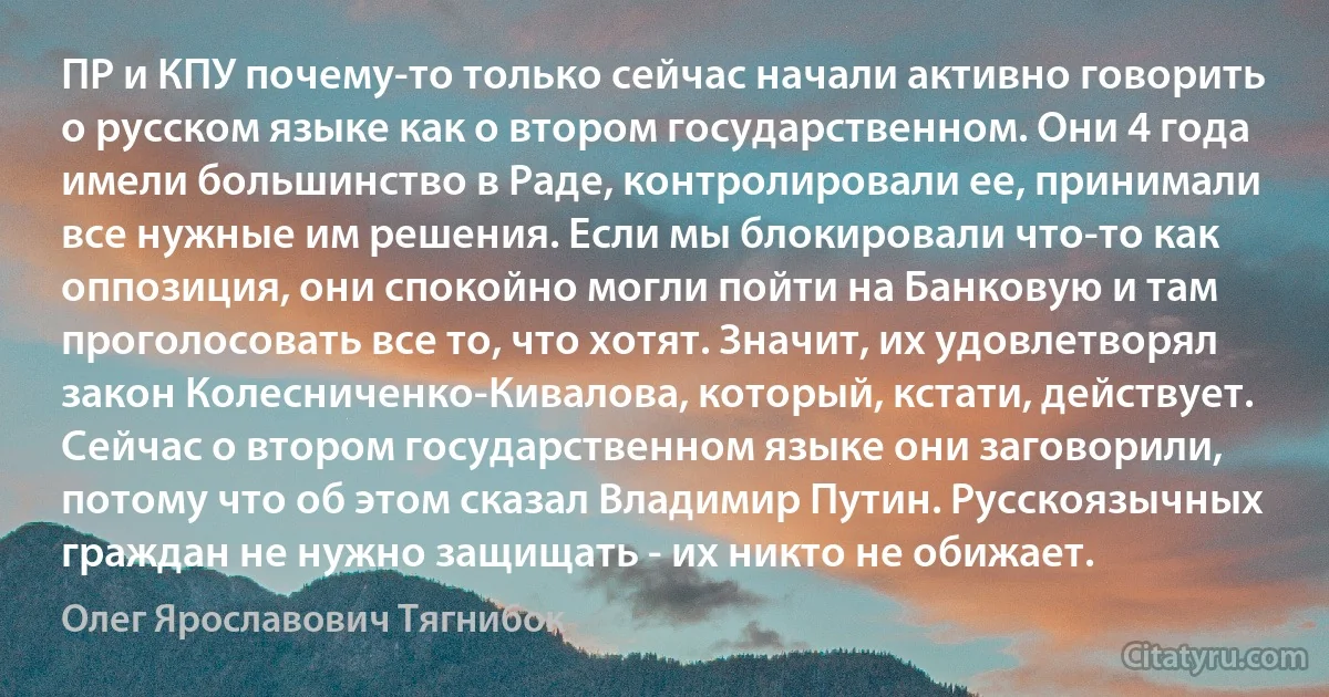 ПР и КПУ почему-то только сейчас начали активно говорить о русском языке как о втором государственном. Они 4 года имели большинство в Раде, контролировали ее, принимали все нужные им решения. Если мы блокировали что-то как оппозиция, они спокойно могли пойти на Банковую и там проголосовать все то, что хотят. Значит, их удовлетворял закон Колесниченко-Кивалова, который, кстати, действует. Сейчас о втором государственном языке они заговорили, потому что об этом сказал Владимир Путин. Русскоязычных граждан не нужно защищать - их никто не обижает. (Олег Ярославович Тягнибок)