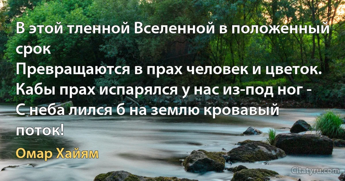 В этой тленной Вселенной в положенный срок 
Превращаются в прах человек и цветок. 
Кабы прах испарялся у нас из-под ног - 
С неба лился б на землю кровавый поток! (Омар Хайям)