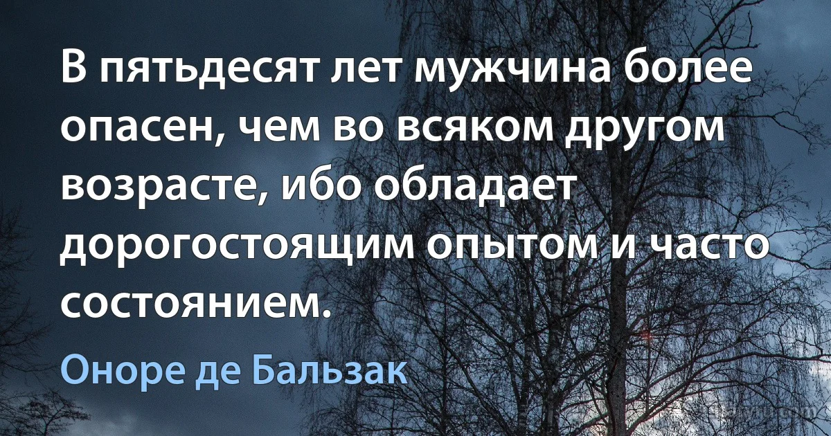 В пятьдесят лет мужчина более опасен, чем во всяком другом возрасте, ибо обладает дорогостоящим опытом и часто состоянием. (Оноре де Бальзак)