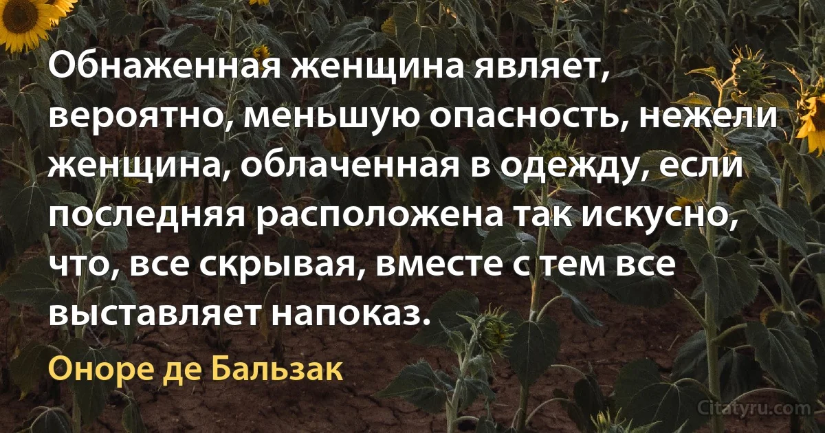 Обнаженная женщина являет, вероятно, меньшую опасность, нежели женщина, облаченная в одежду, если последняя расположена так искусно, что, все скрывая, вместе с тем все выставляет напоказ. (Оноре де Бальзак)