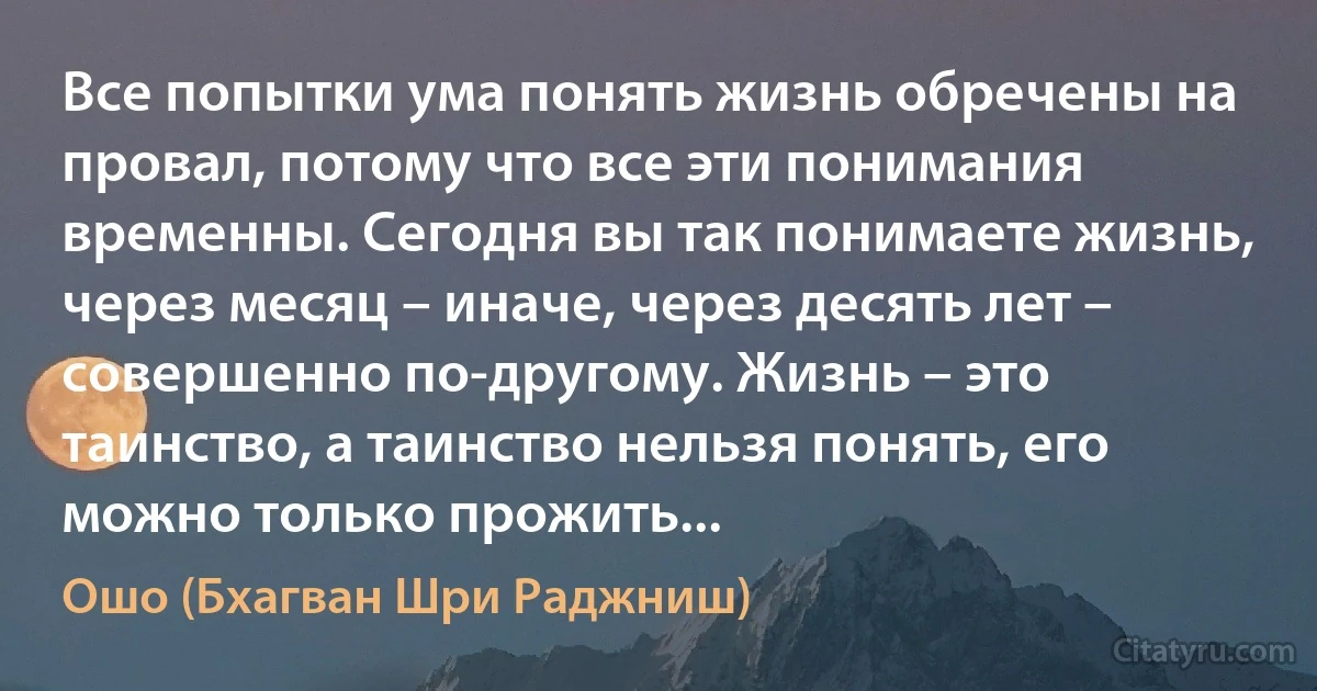 Все попытки ума понять жизнь обречены на провал, потому что все эти понимания временны. Сегодня вы так понимаете жизнь, через месяц – иначе, через десять лет – совершенно по-другому. Жизнь – это таинство, а таинство нельзя понять, его можно только прожить... (Ошо (Бхагван Шри Раджниш))