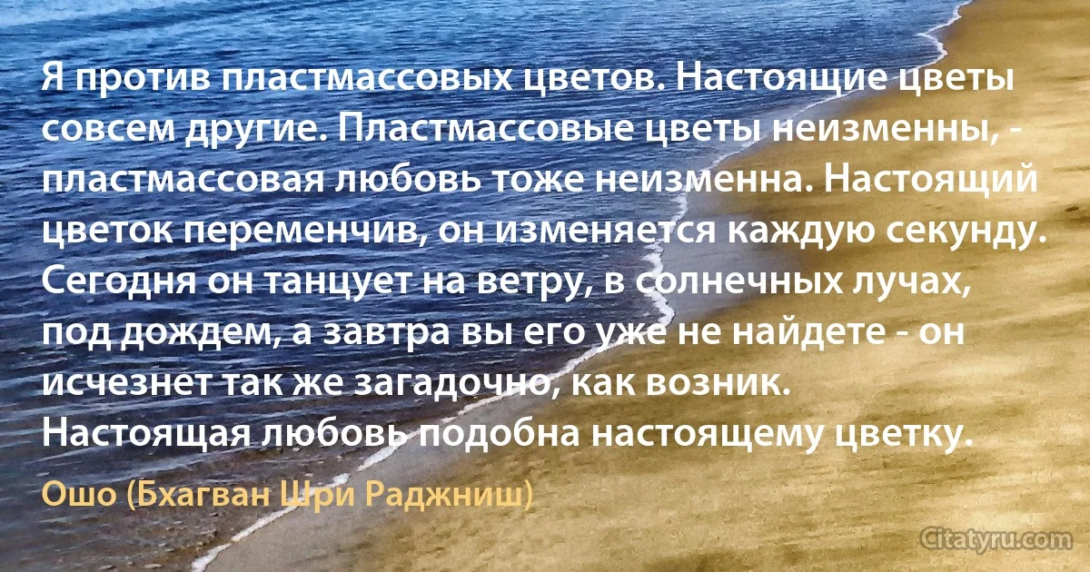 Я против пластмассовых цветов. Настоящие цветы совсем другие. Пластмассовые цветы неизменны, - пластмассовая любовь тоже неизменна. Настоящий цветок переменчив, он изменяется каждую секунду. Сегодня он танцует на ветру, в солнечных лучах, под дождем, а завтра вы его уже не найдете - он исчезнет так же загадочно, как возник.
Настоящая любовь подобна настоящему цветку. (Ошо (Бхагван Шри Раджниш))