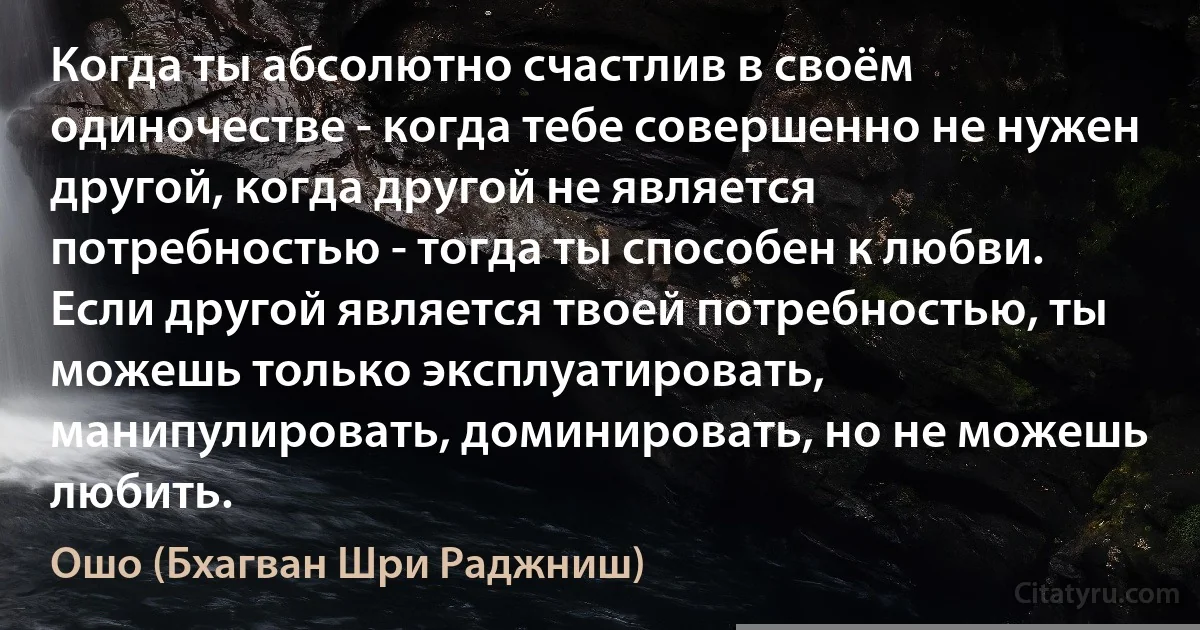 Когда ты абсолютно счастлив в своём одиночестве - когда тебе совершенно не нужен другой, когда другой не является потребностью - тогда ты способен к любви. Если другой является твоей потребностью, ты можешь только эксплуатировать, манипулировать, доминировать, но не можешь любить. (Ошо (Бхагван Шри Раджниш))