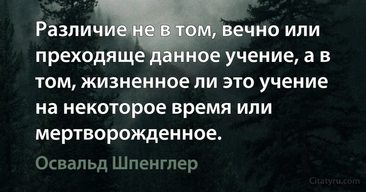 Различие не в том, вечно или преходяще данное учение, а в том, жизненное ли это учение на некоторое время или мертворожденное. (Освальд Шпенглер)