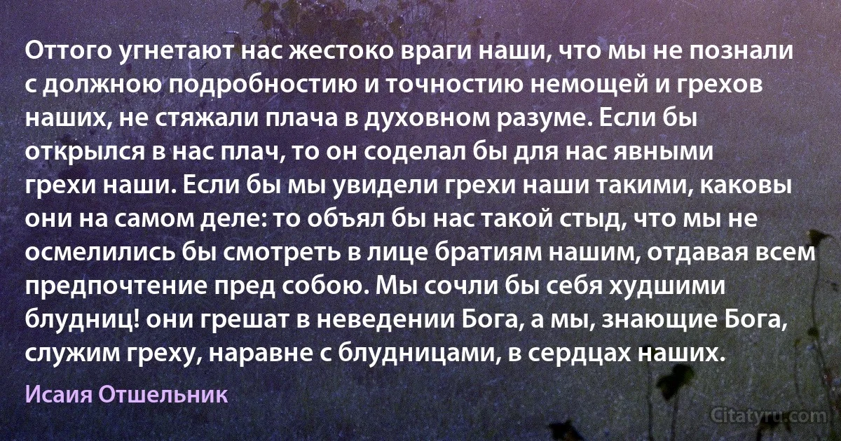 Оттого угнетают нас жестоко враги наши, что мы не познали с должною подробностию и точностию немощей и грехов наших, не стяжали плача в духовном разуме. Если бы открылся в нас плач, то он соделал бы для нас явными грехи наши. Если бы мы увидели грехи наши такими, каковы они на самом деле: то объял бы нас такой стыд, что мы не осмелились бы смотреть в лице братиям нашим, отдавая всем предпочтение пред собою. Мы сочли бы себя худшими блудниц! они грешат в неведении Бога, а мы, знающие Бога, служим греху, наравне с блудницами, в сердцах наших. (Исаия Отшельник)