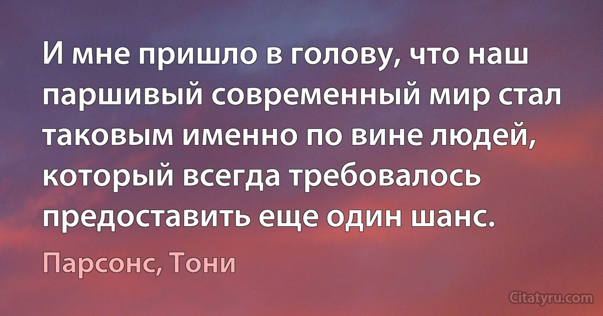 И мне пришло в голову, что наш паршивый современный мир стал таковым именно по вине людей, который всегда требовалось предоставить еще один шанс. (Парсонс, Тони)