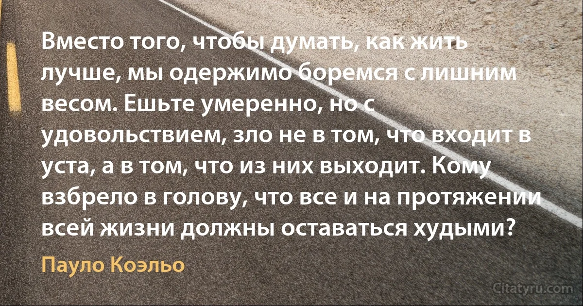 Вместо того, чтобы думать, как жить лучше, мы одержимо боремся с лишним весом. Ешьте умеренно, но с удовольствием, зло не в том, что входит в уста, а в том, что из них выходит. Кому взбрело в голову, что все и на протяжении всей жизни должны оставаться худыми? (Пауло Коэльо)