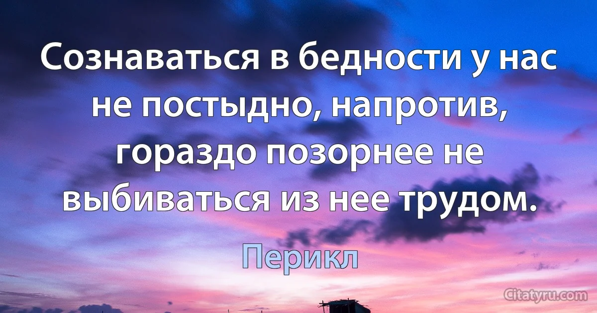 Сознаваться в бедности у нас не постыдно, напротив, гораздо позорнее не выбиваться из нее трудом. (Перикл)