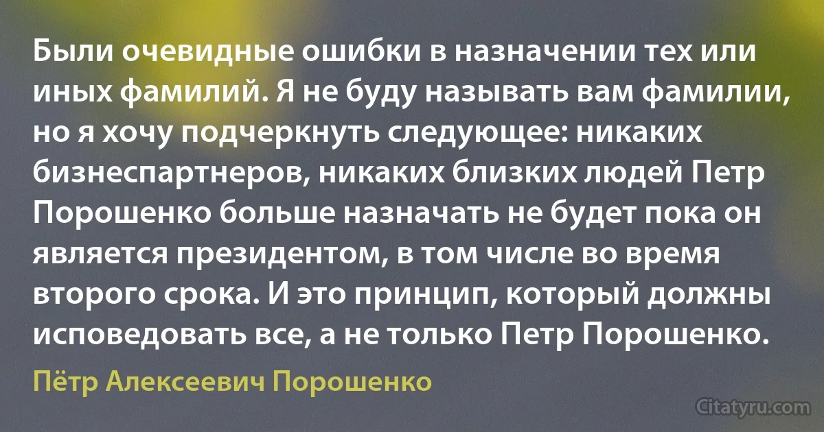 Были очевидные ошибки в назначении тех или иных фамилий. Я не буду называть вам фамилии, но я хочу подчеркнуть следующее: никаких бизнеспартнеров, никаких близких людей Петр Порошенко больше назначать не будет пока он является президентом, в том числе во время второго срока. И это принцип, который должны исповедовать все, а не только Петр Порошенко. (Пётр Алексеевич Порошенко)