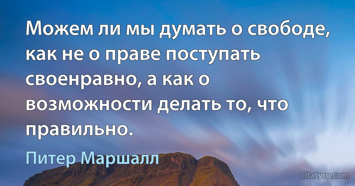 Можем ли мы думать о свободе, как не о праве поступать своенравно, а как о возможности делать то, что правильно. (Питер Маршалл)