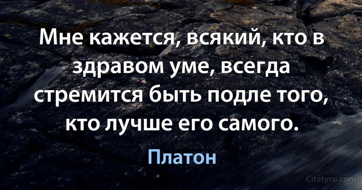 Мне кажется, всякий, кто в здравом уме, всегда стремится быть подле того, кто лучше его самого. (Платон)