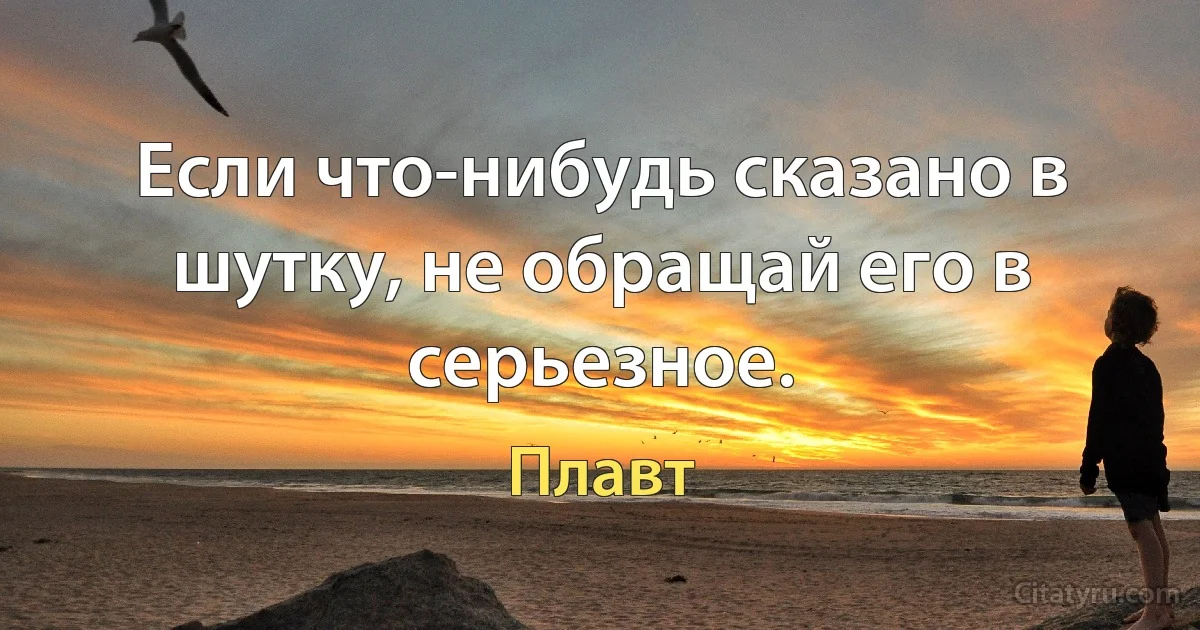 Если что-нибудь сказано в шутку, не обращай его в серьезное. (Плавт)