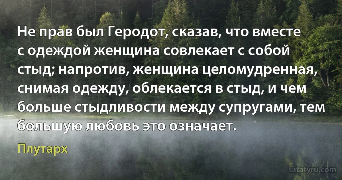 Не прав был Геродот, сказав, что вместе с одеждой женщина совлекает с собой стыд; напротив, женщина целомудренная, снимая одежду, облекается в стыд, и чем больше стыдливости между супругами, тем большую любовь это означает. (Плутарх)