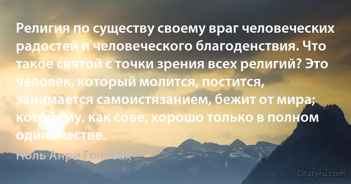 Религия по существу своему враг человеческих радостей и человеческого благоденствия. Что такое святой с точки зрения всех религий? Это человек, который молится, постится, занимается самоистязанием, бежит от мира; которому, как сове, хорошо только в полном одиночестве. (Поль Анри Гольбах)