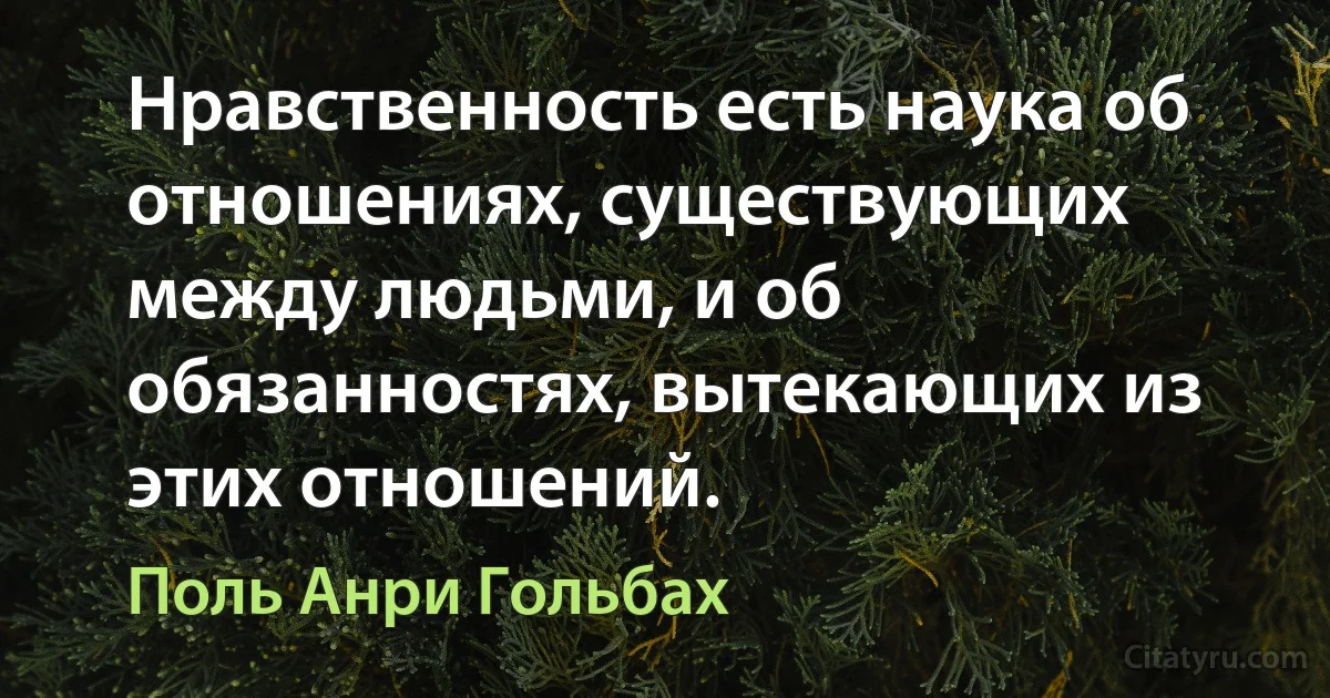 Нравственность есть наука об отношениях, существующих между людьми, и об обязанностях, вытекающих из этих отношений. (Поль Анри Гольбах)