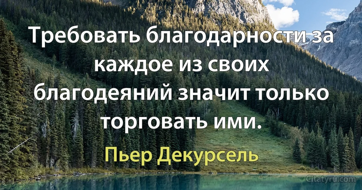 Требовать благодарности за каждое из своих благодеяний значит только торговать ими. (Пьер Декурсель)