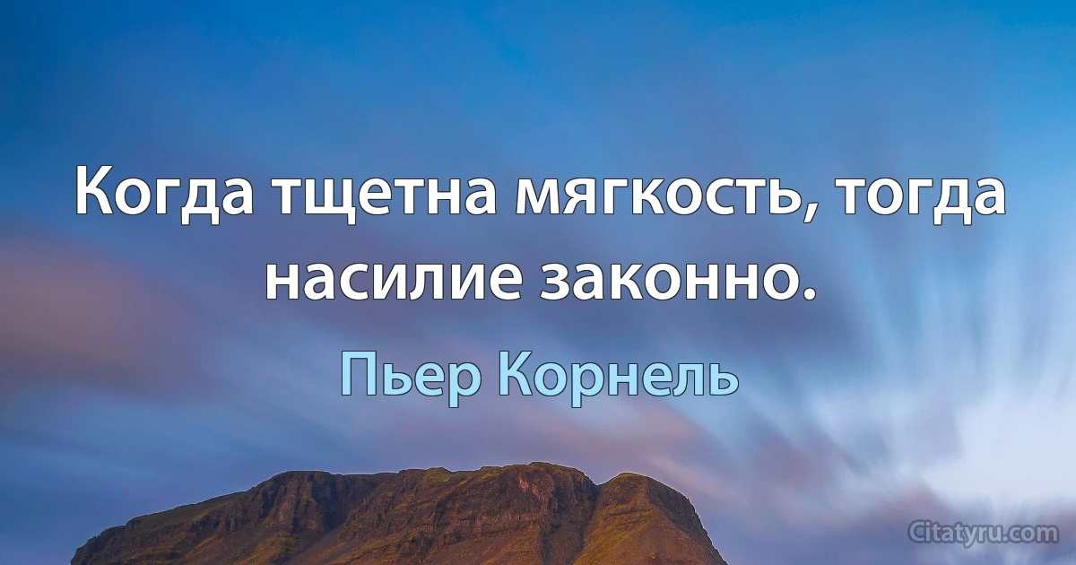 Когда тщетна мягкость, тогда насилие законно. (Пьер Корнель)