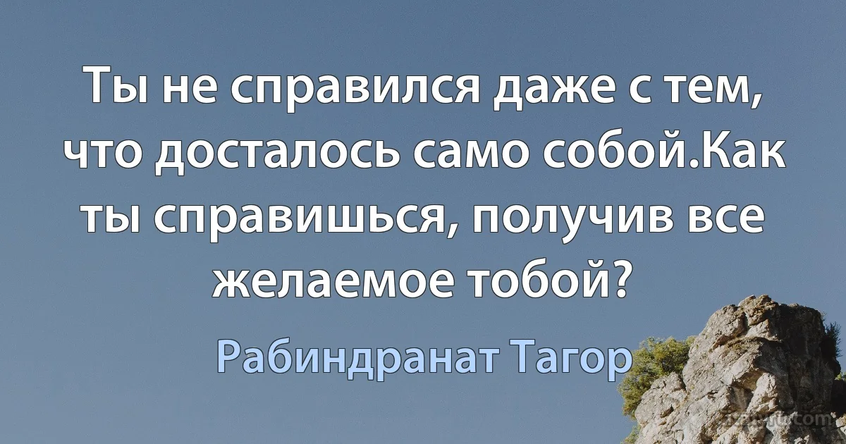 Ты не справился даже с тем, что досталось само собой.Как ты справишься, получив все желаемое тобой? (Рабиндранат Тагор)