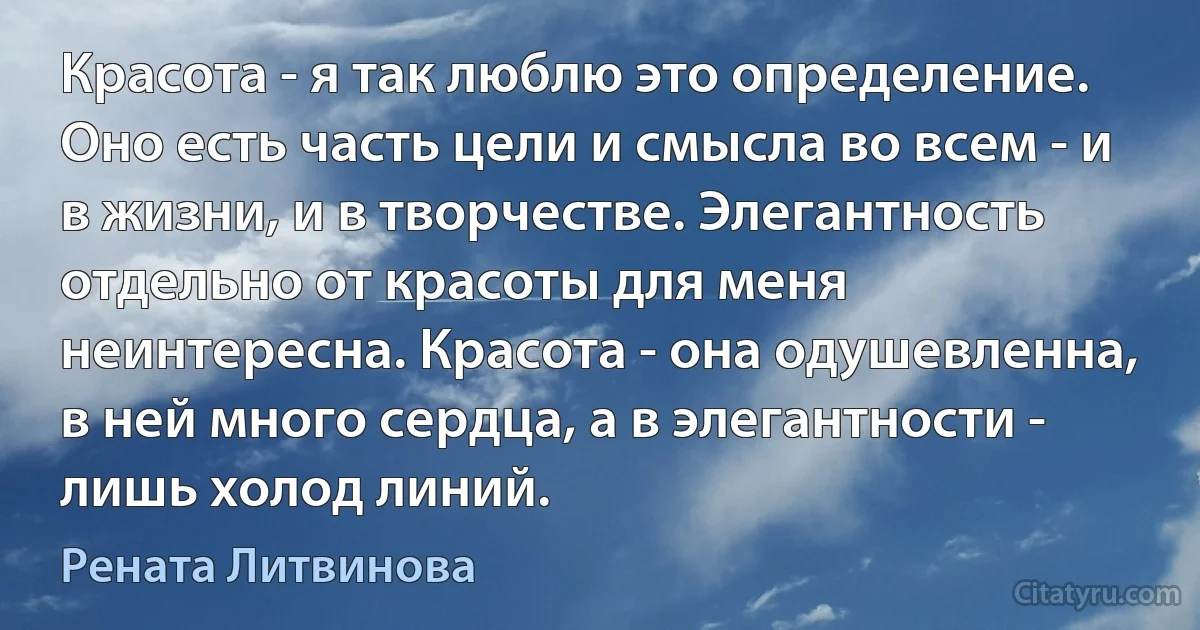 Красота - я так люблю это определение. Оно есть часть цели и смысла во всем - и в жизни, и в творчестве. Элегантность отдельно от красоты для меня неинтересна. Красота - она одушевленна, в ней много сердца, а в элегантности - лишь холод линий. (Рената Литвинова)