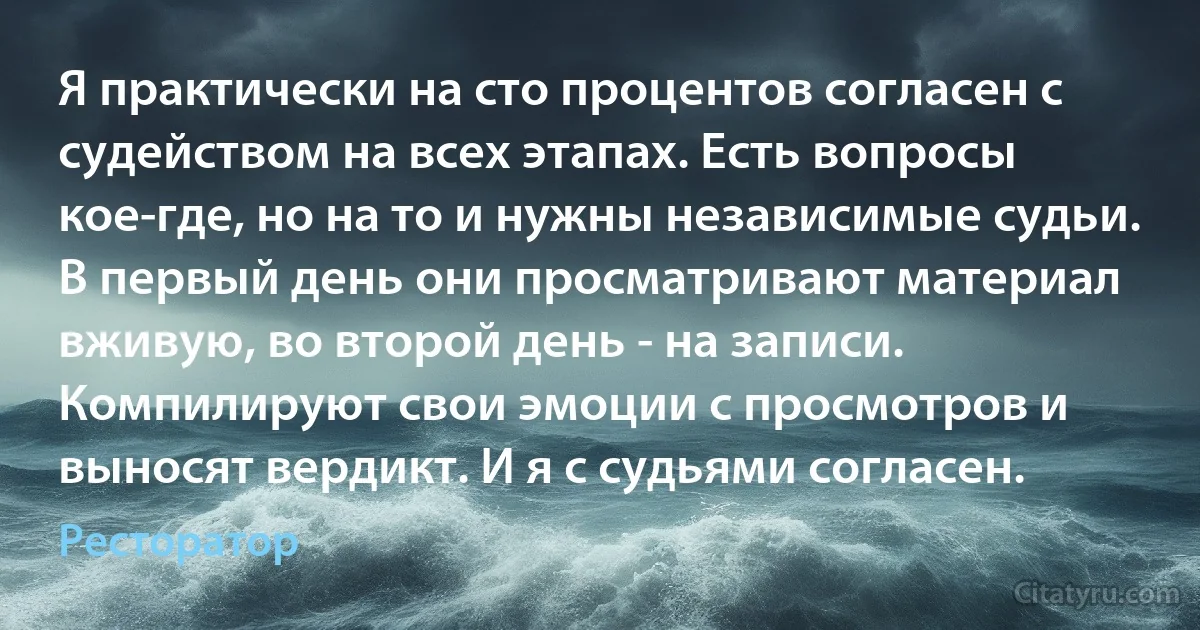 Я практически на сто процентов согласен с судейством на всех этапах. Есть вопросы кое-где, но на то и нужны независимые судьи. В первый день они просматривают материал вживую, во второй день - на записи. Компилируют свои эмоции с просмотров и выносят вердикт. И я с судьями согласен. (Ресторатор)