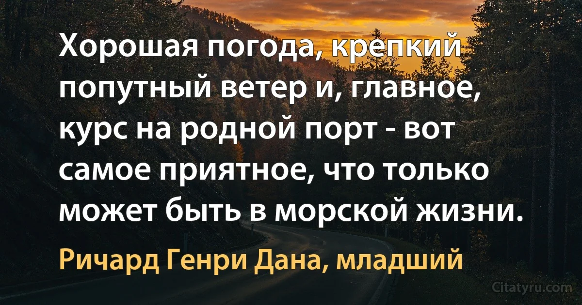 Хорошая погода, крепкий попутный ветер и, главное, курс на родной порт - вот самое приятное, что только может быть в морской жизни. (Ричард Генри Дана, младший)