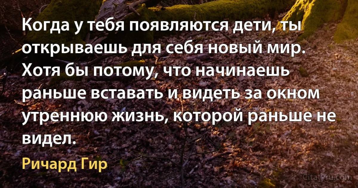 Когда у тебя появляются дети, ты открываешь для себя новый мир. Хотя бы потому, что начинаешь раньше вставать и видеть за окном утреннюю жизнь, которой раньше не видел. (Ричард Гир)