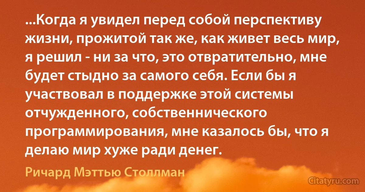 ...Когда я увидел перед собой перспективу жизни, прожитой так же, как живет весь мир, я решил - ни за что, это отвратительно, мне будет стыдно за самого себя. Если бы я участвовал в поддержке этой системы отчужденного, собственнического программирования, мне казалось бы, что я делаю мир хуже ради денег. (Ричард Мэттью Столлман)