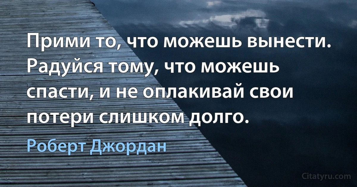 Прими то, что можешь вынести. Радуйся тому, что можешь спасти, и не оплакивай свои потери слишком долго. (Роберт Джордан)