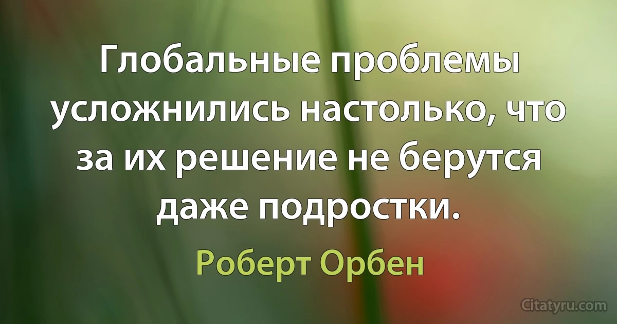 Глобальные проблемы усложнились настолько, что за их решение не берутся даже подростки. (Роберт Орбен)