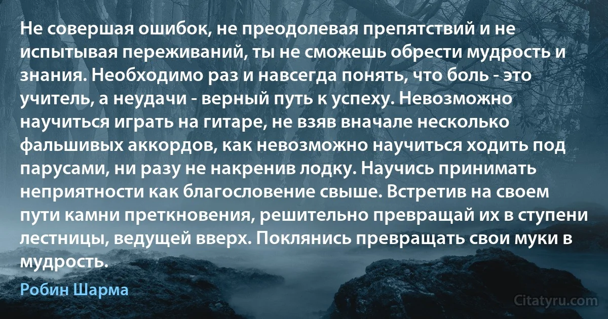 Не совершая ошибок, не преодолевая препятствий и не испытывая переживаний, ты не сможешь обрести мудрость и знания. Необходимо раз и навсегда понять, что боль - это учитель, а неудачи - верный путь к успеху. Невозможно научиться играть на гитаре, не взяв вначале несколько фальшивых аккордов, как невозможно научиться ходить под парусами, ни разу не накренив лодку. Научись принимать неприятности как благословение свыше. Встретив на своем пути камни преткновения, решительно превращай их в ступени лестницы, ведущей вверх. Поклянись превращать свои муки в мудрость. (Робин Шарма)