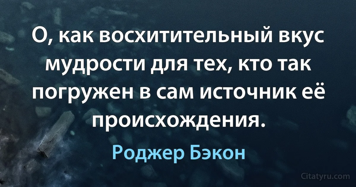 О, как восхитительный вкус мудрости для тех, кто так погружен в сам источник её происхождения. (Роджер Бэкон)