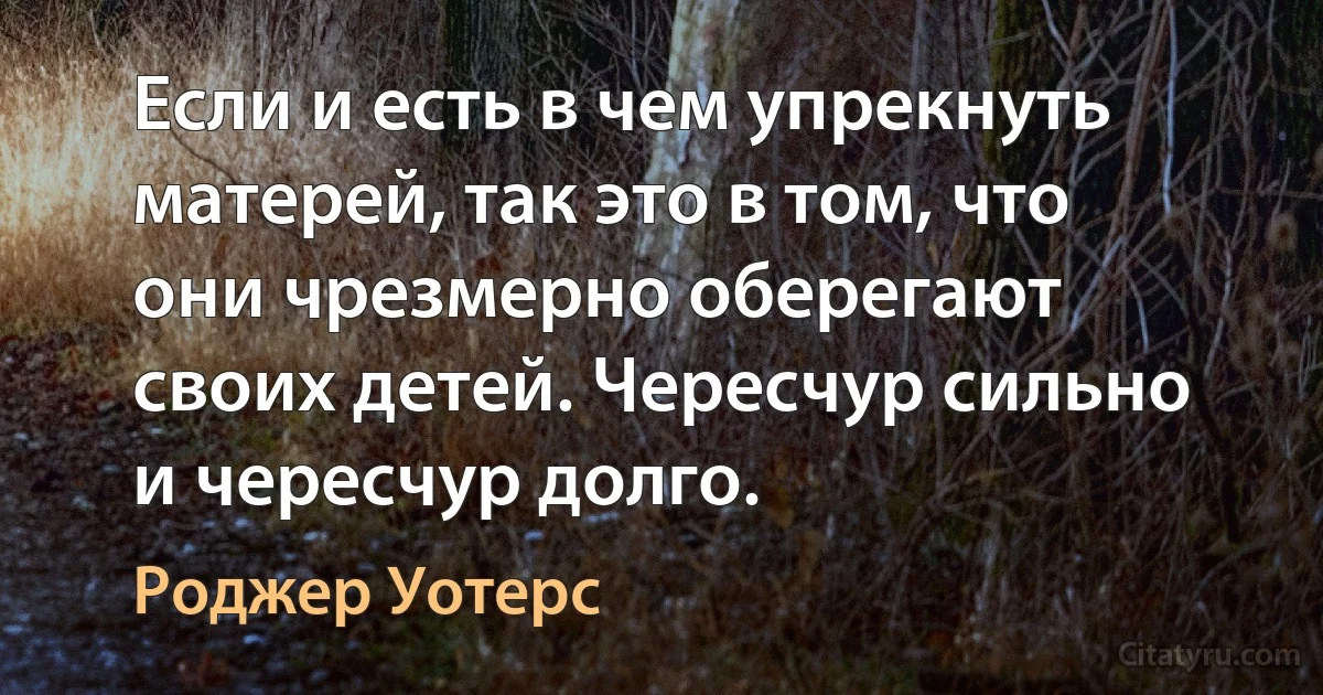 Если и есть в чем упрекнуть матерей, так это в том, что они чрезмерно оберегают своих детей. Чересчур сильно и чересчур долго. (Роджер Уотерс)