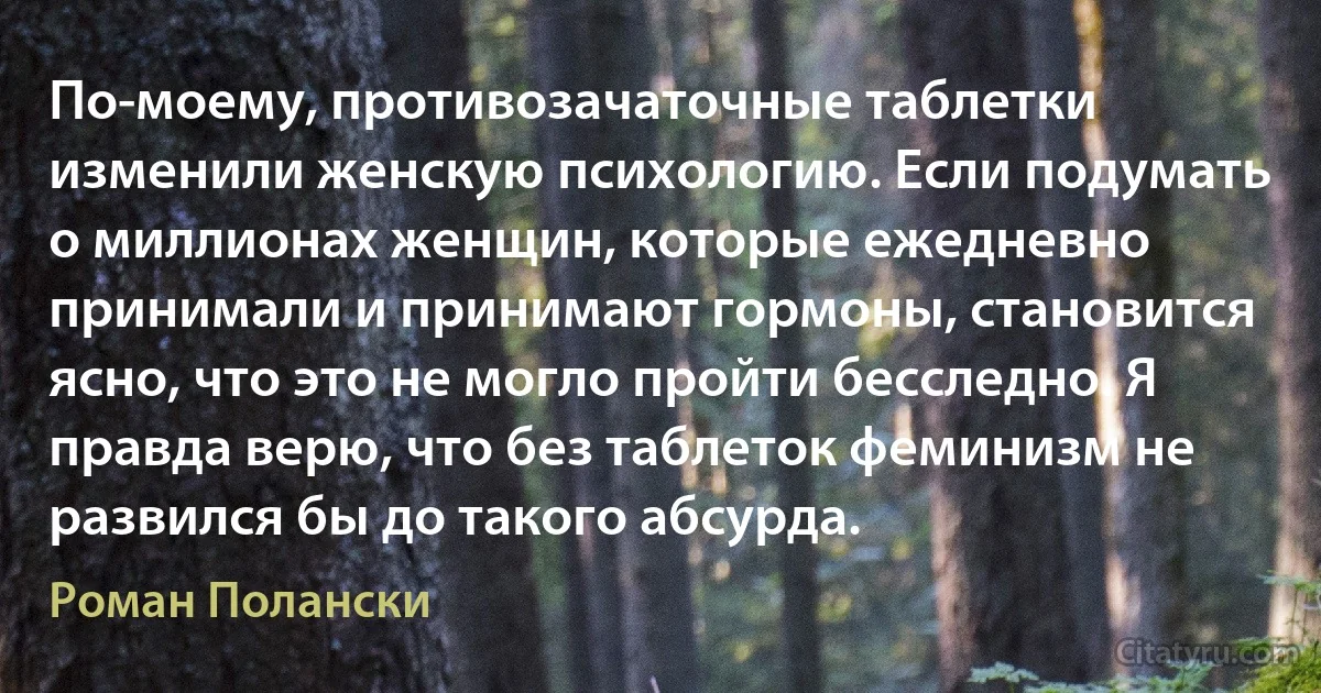 По-моему, противозачаточные таблетки изменили женскую психологию. Если подумать о миллионах женщин, которые ежедневно принимали и принимают гормоны, становится ясно, что это не могло пройти бесследно. Я правда верю, что без таблеток феминизм не развился бы до такого абсурда. (Роман Полански)