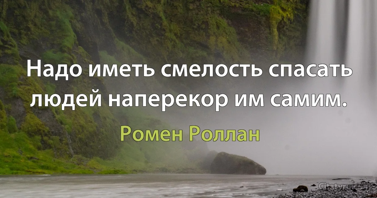 Надо иметь смелость спасать людей наперекор им самим. (Ромен Роллан)