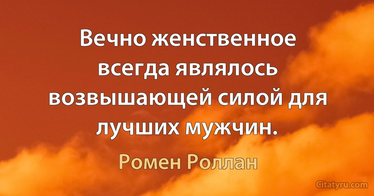 Вечно женственное всегда являлось возвышающей силой для лучших мужчин. (Ромен Роллан)