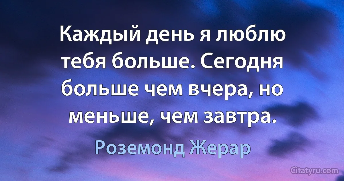 Каждый день я люблю тебя больше. Сегодня больше чем вчера, но меньше, чем завтра. (Роземонд Жерар)