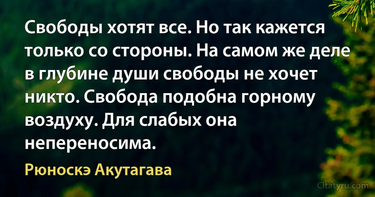 Свободы хотят все. Но так кажется только со стороны. На самом же деле в глубине души свободы не хочет никто. Свобода подобна горному воздуху. Для слабых она непереносима. (Рюноскэ Акутагава)