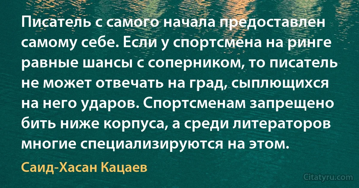 Писатель с самого начала предоставлен самому себе. Если у спортсмена на ринге равные шансы с соперником, то писатель не может отвечать на град, сыплющихся на него ударов. Спортсменам запрещено бить ниже корпуса, а среди литераторов многие специализируются на этом. (Саид-Хасан Кацаев)