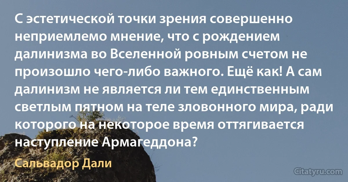 С эстетической точки зрения совершенно неприемлемо мнение, что с рождением далинизма во Вселенной ровным счетом не произошло чего-либо важного. Ещё как! А сам далинизм не является ли тем единственным светлым пятном на теле зловонного мира, ради которого на некоторое время оттягивается наступление Армагеддона? (Сальвадор Дали)