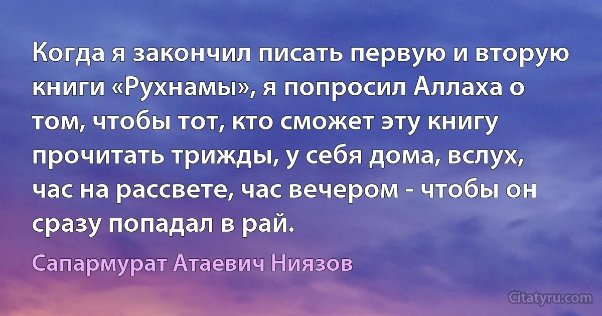 Когда я закончил писать первую и вторую книги «Рухнамы», я попросил Аллаха о том, чтобы тот, кто сможет эту книгу прочитать трижды, у себя дома, вслух, час на рассвете, час вечером - чтобы он сразу попадал в рай. (Сапармурат Атаевич Ниязов)