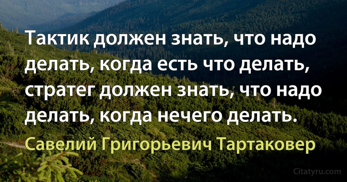 Тактик должен знать, что надо делать, когда есть что делать, стратег должен знать, что надо делать, когда нечего делать. (Савелий Григорьевич Тартаковер)