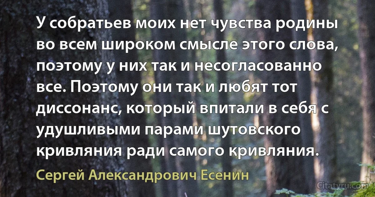 У собратьев моих нет чувства родины во всем широком смысле этого слова, поэтому у них так и несогласованно все. Поэтому они так и любят тот диссонанс, который впитали в себя с удушливыми парами шутовского кривляния ради самого кривляния. (Сергей Александрович Есенин)