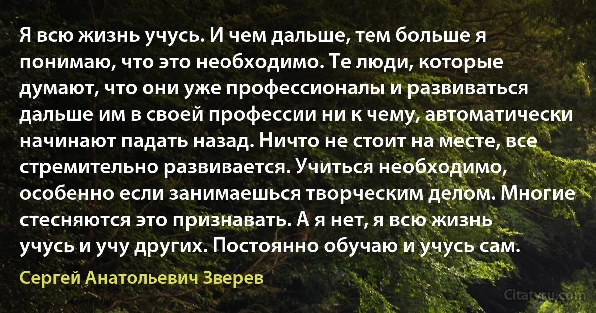 Я всю жизнь учусь. И чем дальше, тем больше я понимаю, что это необходимо. Те люди, которые думают, что они уже профессионалы и развиваться дальше им в своей профессии ни к чему, автоматически начинают падать назад. Ничто не стоит на месте, все стремительно развивается. Учиться необходимо, особенно если занимаешься творческим делом. Многие стесняются это признавать. А я нет, я всю жизнь учусь и учу других. Постоянно обучаю и учусь сам. (Сергей Анатольевич Зверев)