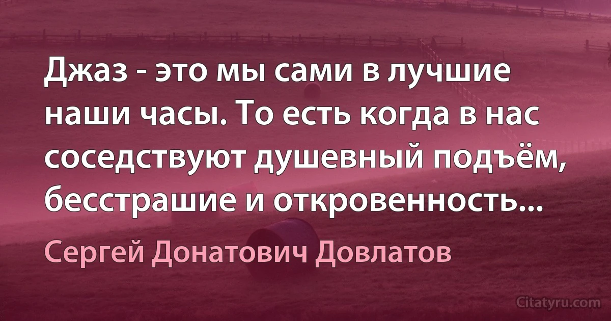 Джаз - это мы сами в лучшие наши часы. То есть когда в нас соседствуют душевный подъём, бесстрашие и откровенность... (Сергей Донатович Довлатов)