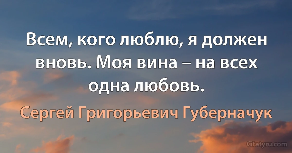 Всем, кого люблю, я должен вновь. Моя вина – на всех одна любовь. (Сергей Григорьевич Губерначук)