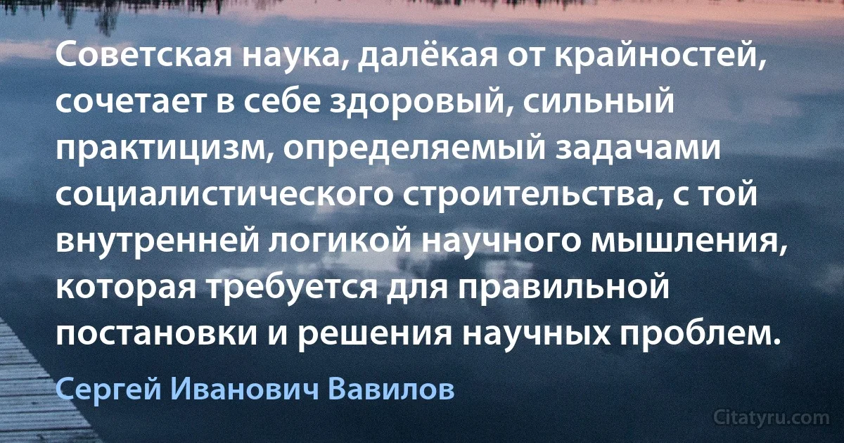 Советская наука, далёкая от крайностей, сочетает в себе здоровый, сильный практицизм, определяемый задачами социалистического строительства, с той внутренней логикой научного мышления, которая требуется для правильной постановки и решения научных проблем. (Сергей Иванович Вавилов)