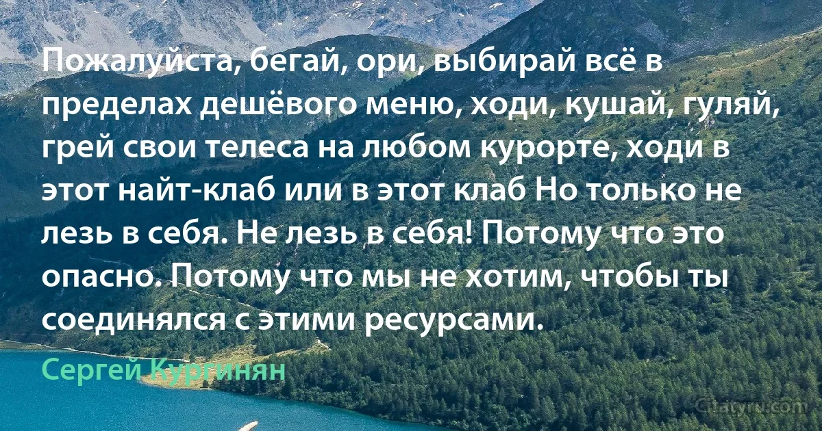 Пожалуйста, бегай, ори, выбирай всё в пределах дешёвого меню, ходи, кушай, гуляй, грей свои телеса на любом курорте, ходи в этот найт-клаб или в этот клаб Но только не лезь в себя. Не лезь в себя! Потому что это опасно. Потому что мы не хотим, чтобы ты соединялся с этими ресурсами. (Сергей Кургинян)