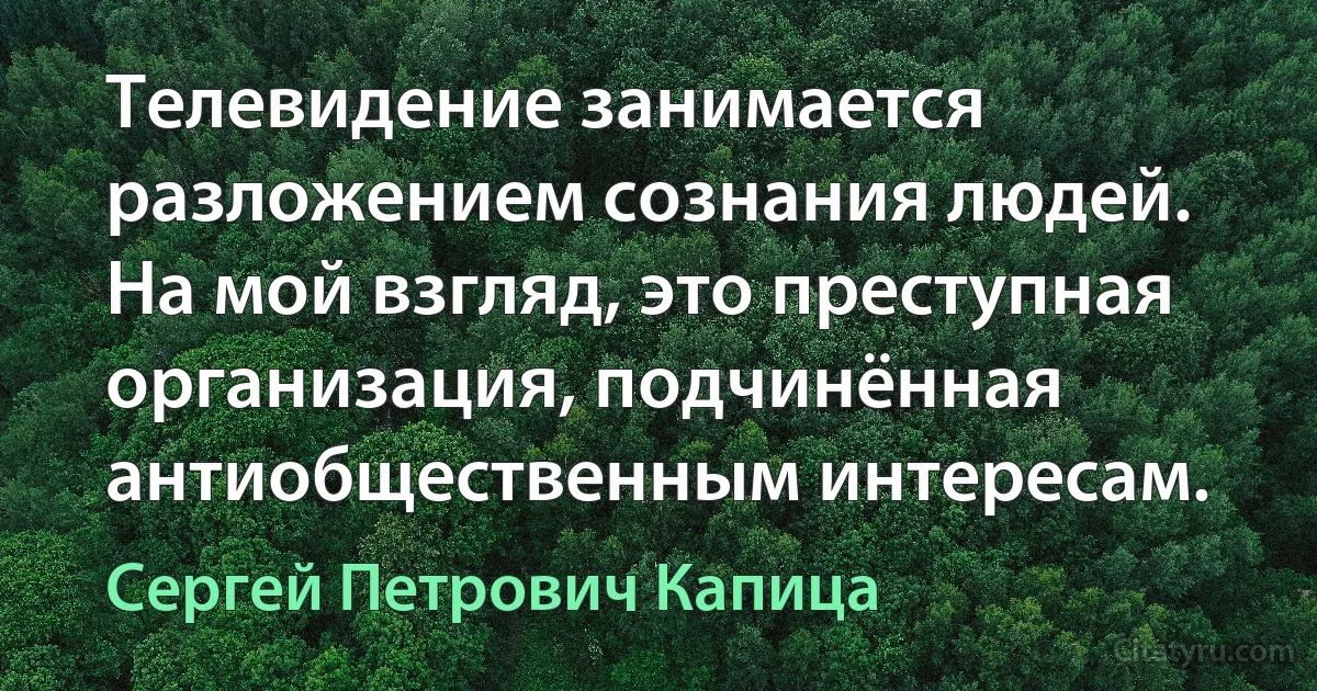 Телевидение занимается разложением сознания людей. На мой взгляд, это преступная организация, подчинённая антиобщественным интересам. (Сергей Петрович Капица)