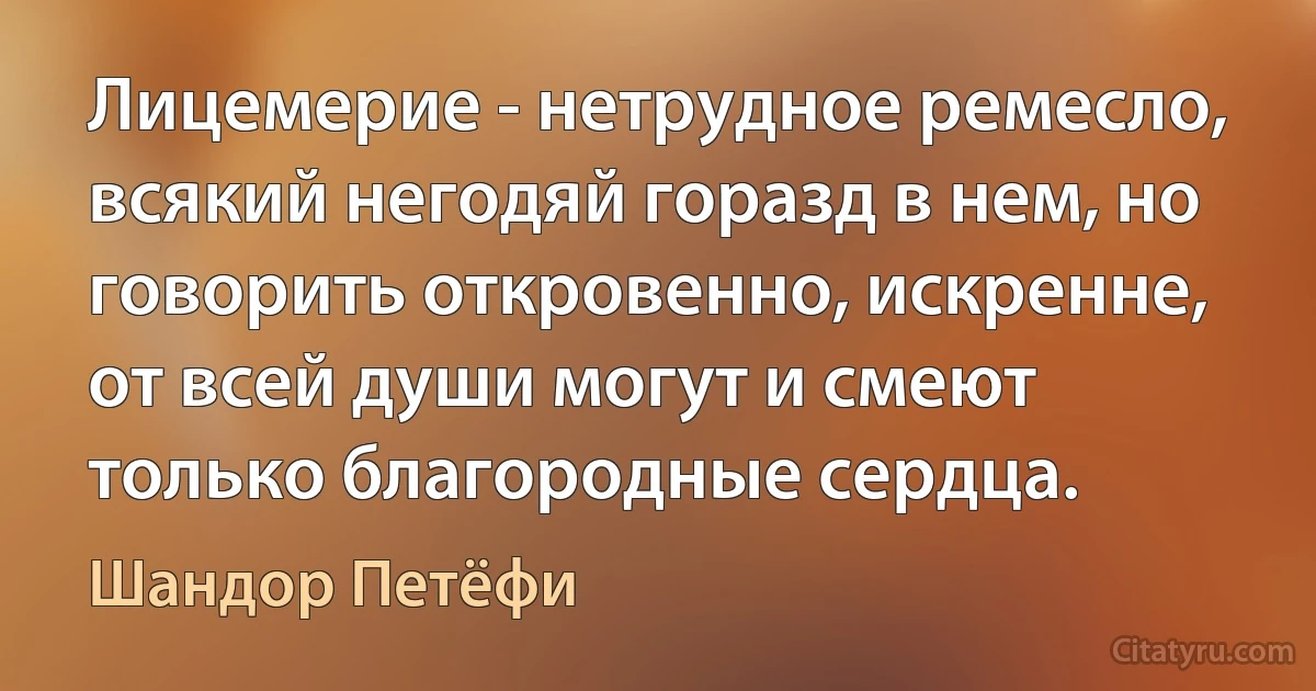 Лицемерие - нетрудное ремесло, всякий негодяй горазд в нем, но говорить откровенно, искренне, от всей души могут и смеют только благородные сердца. (Шандор Петёфи)