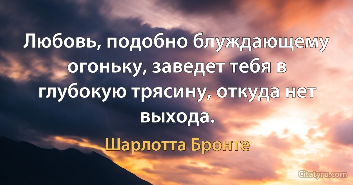 Любовь, подобно блуждающему огоньку, заведет тебя в глубокую трясину, откуда нет выхода. (Шарлотта Бронте)